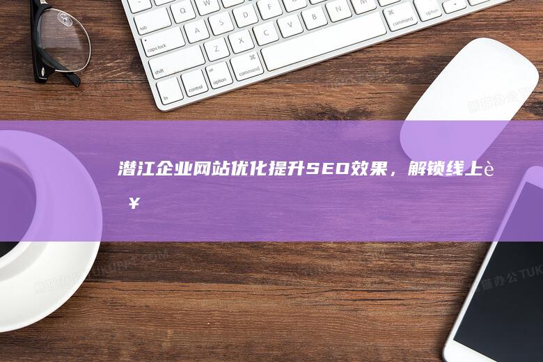 潜江企业网站优化：提升SEO效果，解锁线上营销新境界